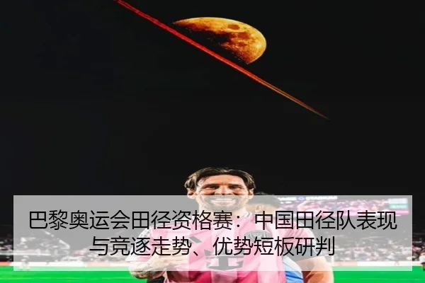 巴黎奥运会田径资格赛：中国田径队表现与竞逐走势、优势短板研判